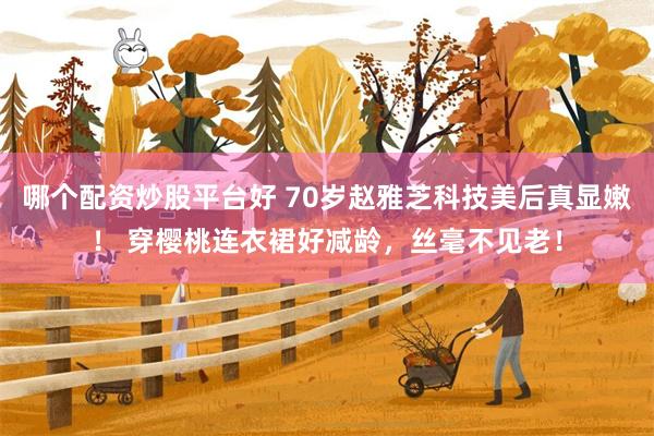 哪个配资炒股平台好 70岁赵雅芝科技美后真显嫩！ 穿樱桃连衣裙好减龄，丝毫不见老！