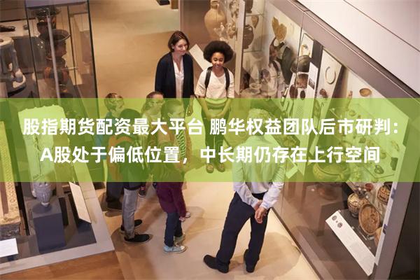 股指期货配资最大平台 鹏华权益团队后市研判：A股处于偏低位置，中长期仍存在上行空间