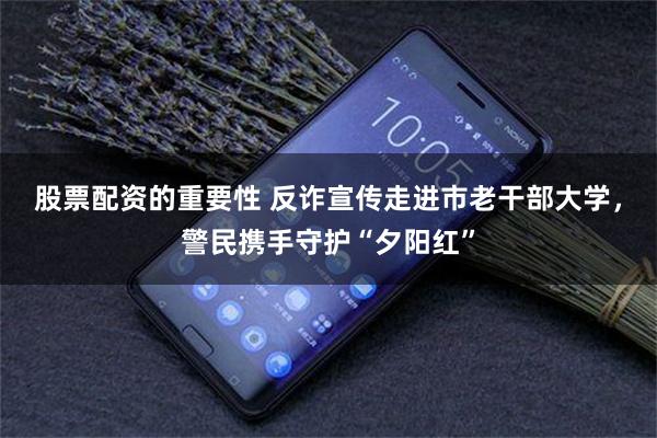 股票配资的重要性 反诈宣传走进市老干部大学，警民携手守护“夕阳红”