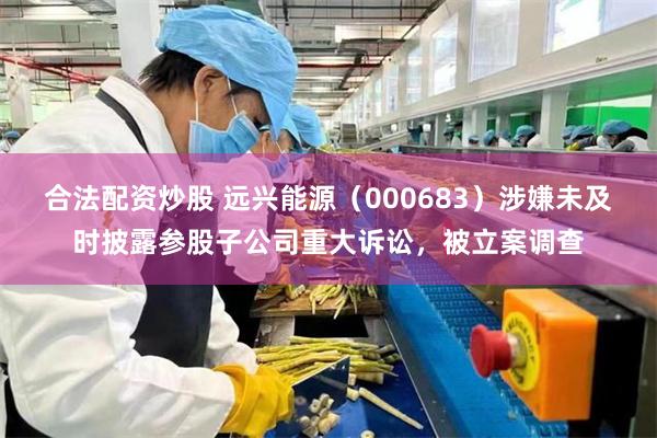 合法配资炒股 远兴能源（000683）涉嫌未及时披露参股子公司重大诉讼，被立案调查
