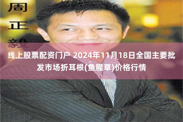 线上股票配资门户 2024年11月18日全国主要批发市场折耳根(鱼腥草)价格行情