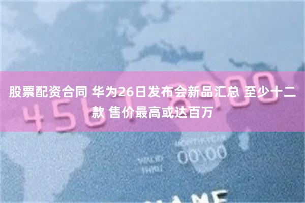 股票配资合同 华为26日发布会新品汇总 至少十二款 售价最高或达百万