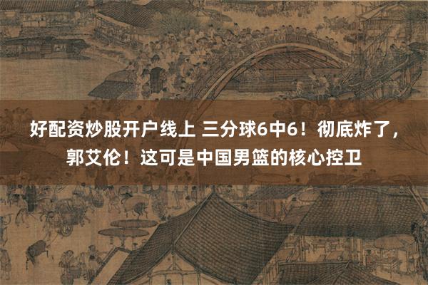 好配资炒股开户线上 三分球6中6！彻底炸了，郭艾伦！这可是中国男篮的核心控卫