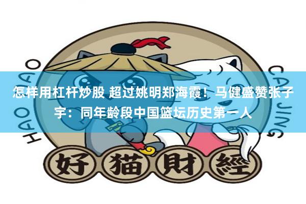 怎样用杠杆炒股 超过姚明郑海霞！马健盛赞张子宇：同年龄段中国篮坛历史第一人