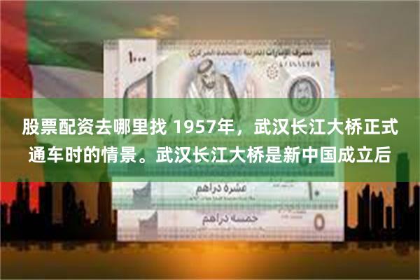 股票配资去哪里找 1957年，武汉长江大桥正式通车时的情景。武汉长江大桥是新中国成立后