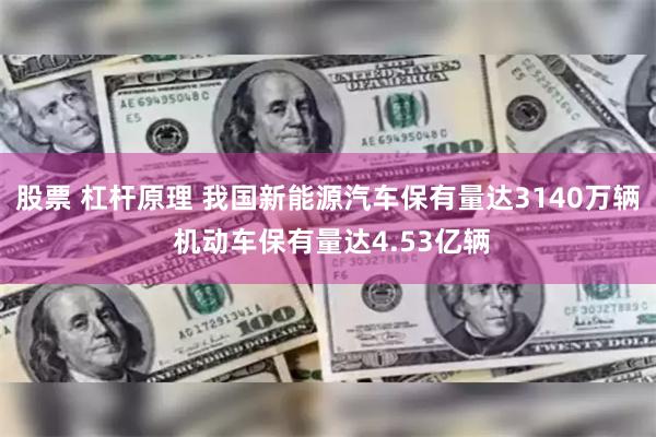 股票 杠杆原理 我国新能源汽车保有量达3140万辆 机动车保有量达4.53亿辆