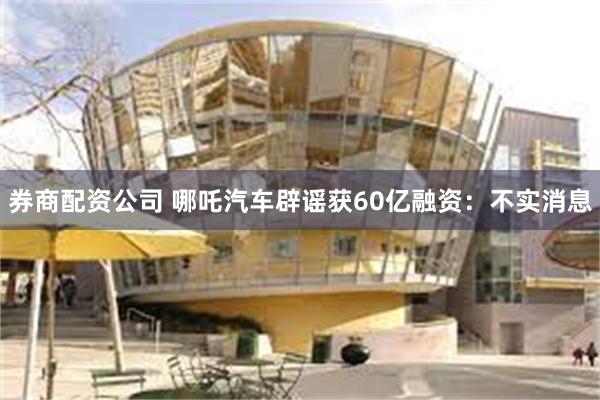 券商配资公司 哪吒汽车辟谣获60亿融资：不实消息