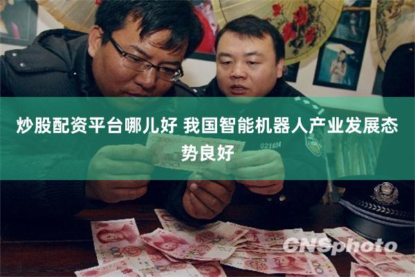 炒股配资平台哪儿好 我国智能机器人产业发展态势良好