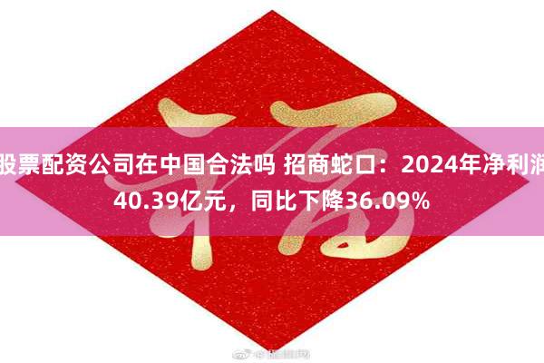 股票配资公司在中国合法吗 招商蛇口：2024年净利润40.39亿元，同比下降36.09%