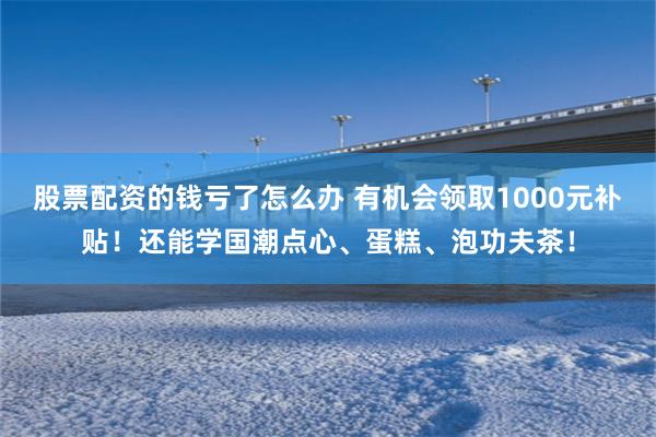 股票配资的钱亏了怎么办 有机会领取1000元补贴！还能学国潮点心、蛋糕、泡功夫茶！