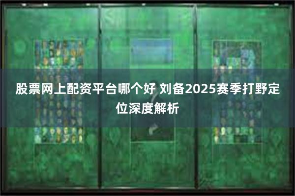 股票网上配资平台哪个好 刘备2025赛季打野定位深度解析