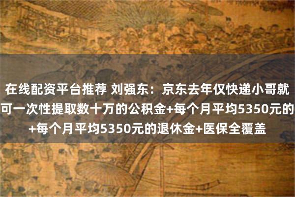 在线配资平台推荐 刘强东：京东去年仅快递小哥就有1200多人退休，可一次性提取数十万的公积金+每个月平均5350元的退休金+医保全覆盖