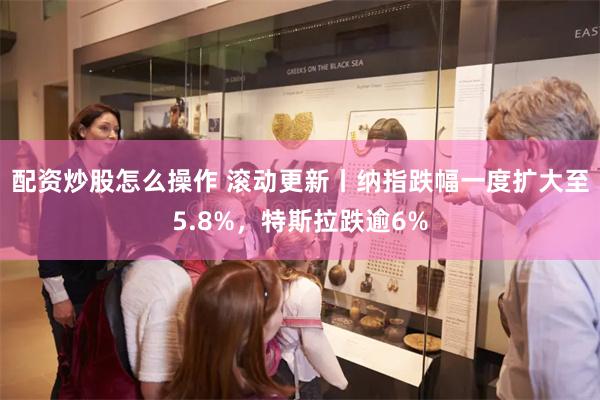 配资炒股怎么操作 滚动更新丨纳指跌幅一度扩大至5.8%，特斯拉跌逾6%