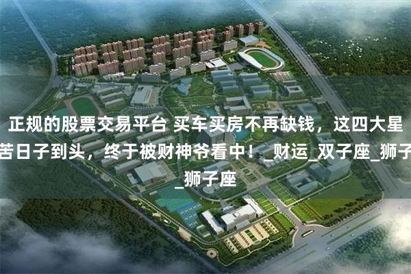 正规的股票交易平台 买车买房不再缺钱，这四大星座苦日子到头，终于被财神爷看中！_财运_双子座_狮子座