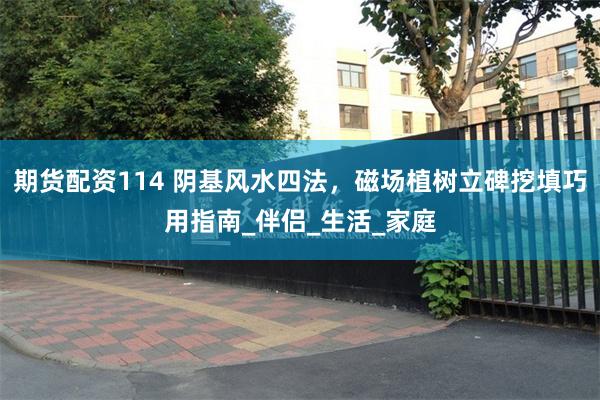 期货配资114 阴基风水四法，磁场植树立碑挖填巧用指南_伴侣_生活_家庭