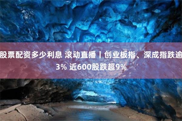 股票配资多少利息 滚动直播丨创业板指、深成指跌逾3% 近600股跌超9%