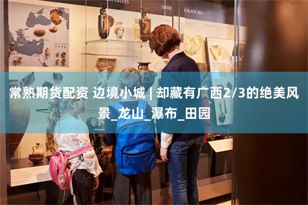 常熟期货配资 边境小城 | 却藏有广西2/3的绝美风景_龙山_瀑布_田园