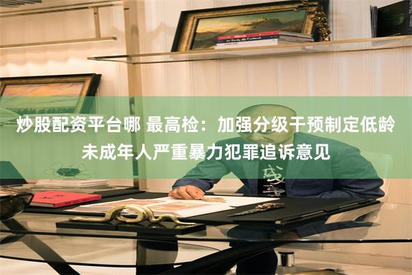 炒股配资平台哪 最高检：加强分级干预制定低龄未成年人严重暴力犯罪追诉意见