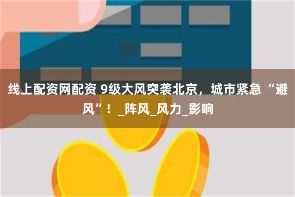 线上配资网配资 9级大风突袭北京，城市紧急 “避风”！_阵风_风力_影响
