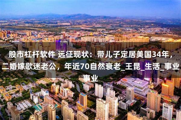 股市杠杆软件 远征现状：带儿子定居美国34年，二婚嫁歌迷老公，年近70自然衰老_王昆_生活_事业