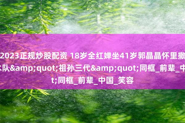 2023正规炒股配资 18岁全红婵坐41岁郭晶晶怀里撒娇！跳水队&quot;祖孙三代&quot;同框_前辈_中国_笑容