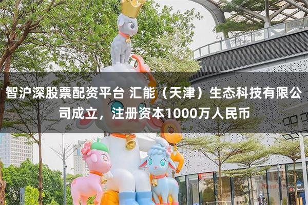 智沪深股票配资平台 汇能（天津）生态科技有限公司成立，注册资本1000万人民币