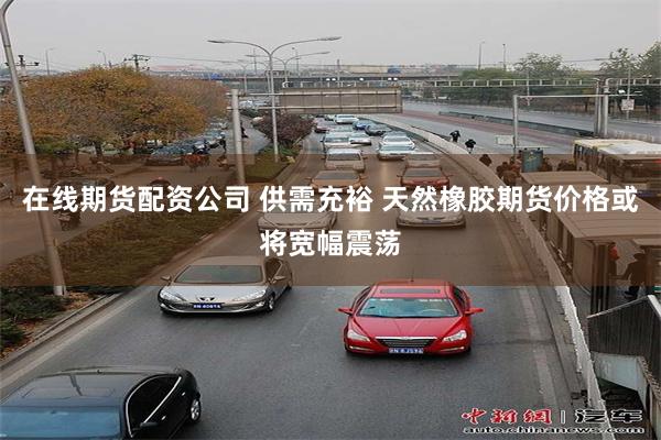 在线期货配资公司 供需充裕 天然橡胶期货价格或将宽幅震荡