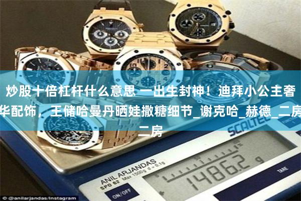 炒股十倍杠杆什么意思 一出生封神！迪拜小公主奢华配饰，王储哈曼丹晒娃撒糖细节_谢克哈_赫德_二房
