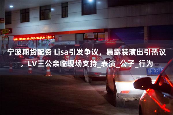 宁波期货配资 Lisa引发争议，暴露装演出引热议，LV三公亲临现场支持_表演_公子_行为