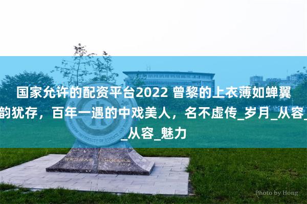 国家允许的配资平台2022 曾黎的上衣薄如蝉翼，风韵犹存，百年一遇的中戏美人，名不虚传_岁月_从容_魅力