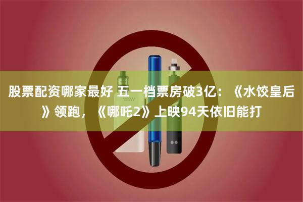 股票配资哪家最好 五一档票房破3亿：《水饺皇后》领跑，《哪吒2》上映94天依旧能打
