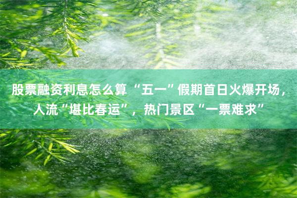 股票融资利息怎么算 “五一”假期首日火爆开场，人流“堪比春运”，热门景区“一票难求”