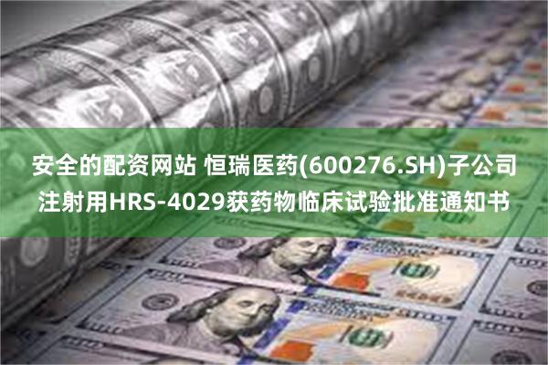 安全的配资网站 恒瑞医药(600276.SH)子公司注射用HRS-4029获药物临床试验批准通知书