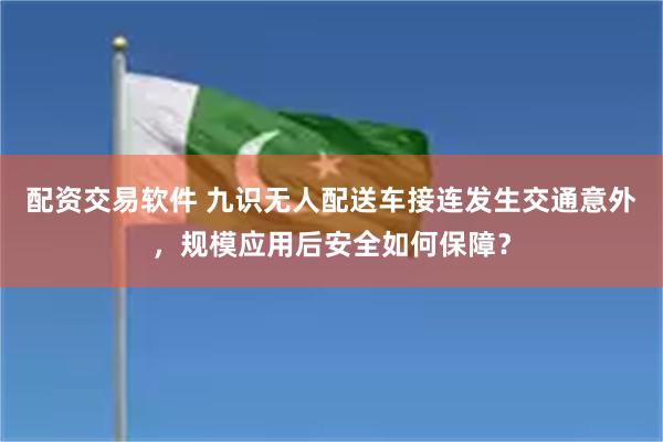 配资交易软件 九识无人配送车接连发生交通意外，规模应用后安全如何保障？