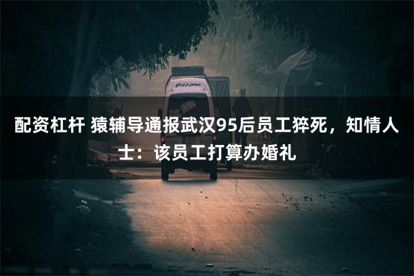 配资杠杆 猿辅导通报武汉95后员工猝死，知情人士：该员工打算办婚礼
