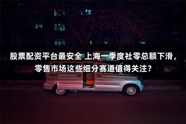 股票配资平台最安全 上海一季度社零总额下滑，零售市场这些细分赛道值得关注？