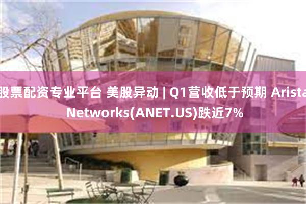 股票配资专业平台 美股异动 | Q1营收低于预期 Arista Networks(ANET.US)跌近7%