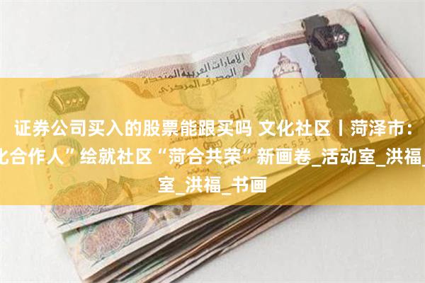 证券公司买入的股票能跟买吗 文化社区丨菏泽市：“文化合作人”绘就社区“菏合共荣”新画卷_活动室_洪福_书画