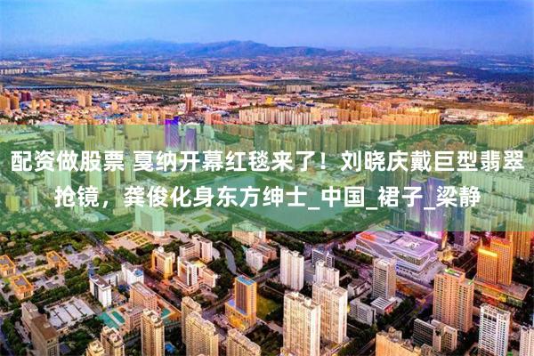 配资做股票 戛纳开幕红毯来了！刘晓庆戴巨型翡翠抢镜，龚俊化身东方绅士_中国_裙子_梁静