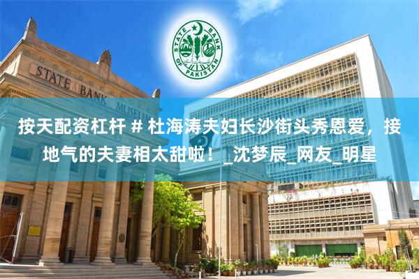 按天配资杠杆 # 杜海涛夫妇长沙街头秀恩爱，接地气的夫妻相太甜啦！_沈梦辰_网友_明星