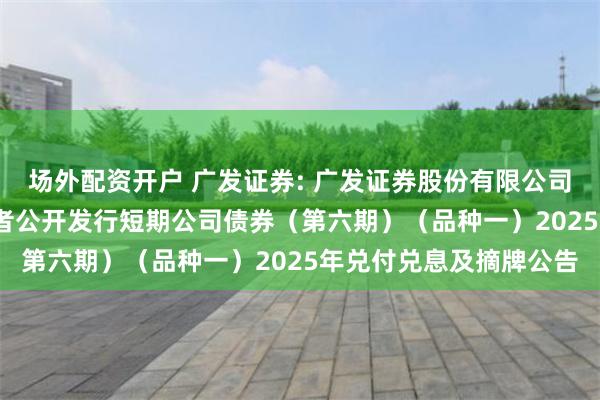场外配资开户 广发证券: 广发证券股份有限公司2024年面向专业投资者公开发行短期公司债券(第六期)(品种一)2025年兑付兑息及摘牌公告