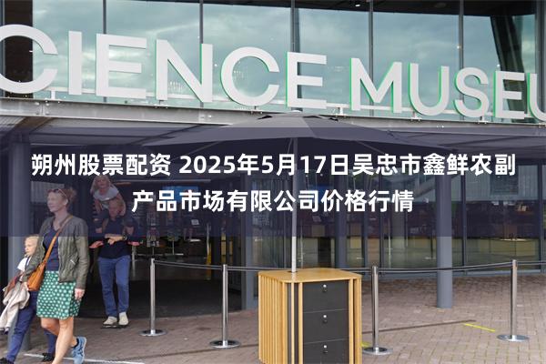 朔州股票配资 2025年5月17日吴忠市鑫鲜农副产品市场有限公司价格行情