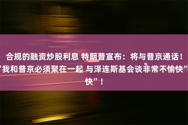 合规的融资炒股利息 特朗普宣布：将与普京通话！“我和普京必须聚在一起 与泽连斯基会谈非常不愉快”！