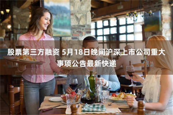 股票第三方融资 5月18日晚间沪深上市公司重大事项公告最新快递