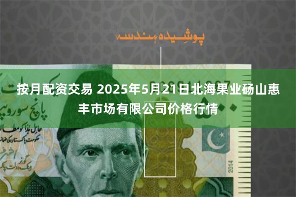 按月配资交易 2025年5月21日北海果业砀山惠丰市场有限公司价格行情