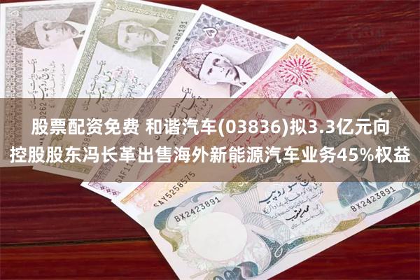 股票配资免费 和谐汽车(03836)拟3.3亿元向控股股东冯长革出售海外新能源汽车业务45%权益