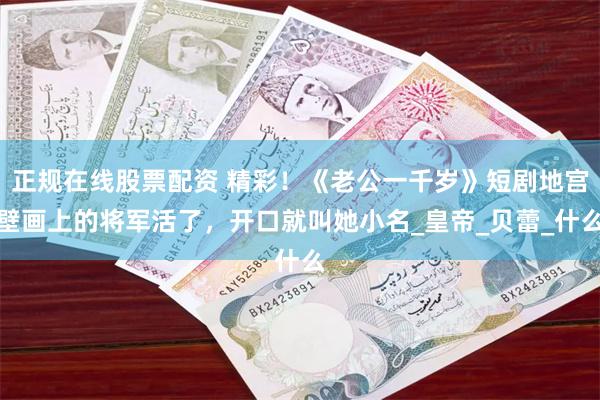 正规在线股票配资 精彩！《老公一千岁》短剧地宫壁画上的将军活了，开口就叫她小名_皇帝_贝蕾_什么