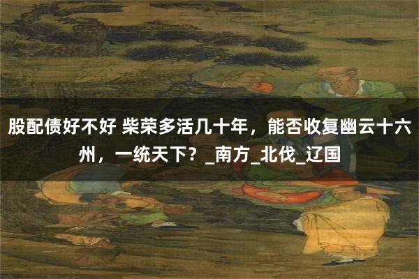 股配债好不好 柴荣多活几十年，能否收复幽云十六州，一统天下？_南方_北伐_辽国