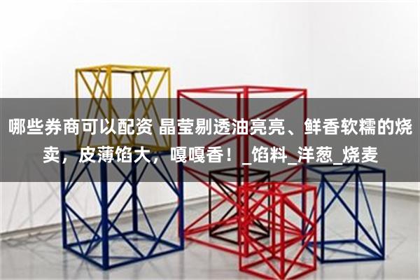 哪些券商可以配资 晶莹剔透油亮亮、鲜香软糯的烧卖，皮薄馅大，嘎嘎香！_馅料_洋葱_烧麦