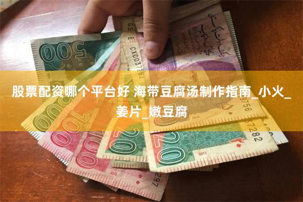 股票配资哪个平台好 海带豆腐汤制作指南_小火_姜片_嫩豆腐